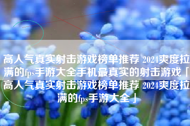 高人气真实射击游戏榜单推荐 2024爽度拉满的fps手游大全手机最真实的射击游戏「高人气真实射击游戏榜单推荐 2024爽度拉满的fps手游大全」